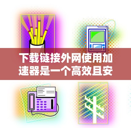 下载链接外网使用加速器是一个高效且安全的途径，以下是详细的步骤指南