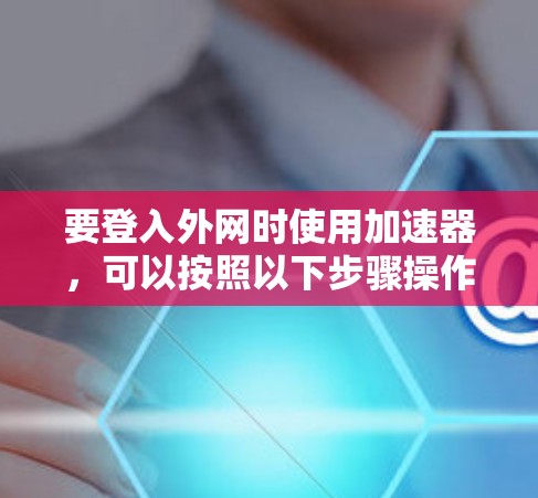 要登入外网时使用加速器,可以按照以下步骤操作 要登入外网时使用加速器,可以按照以下步骤操作