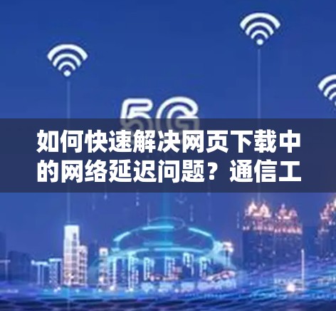 如何快速解决网页下载中的网络延迟问题?通信工程师的实用技巧 如何快速解决网页下载中的网络延迟问题?通信工程师的实用技巧