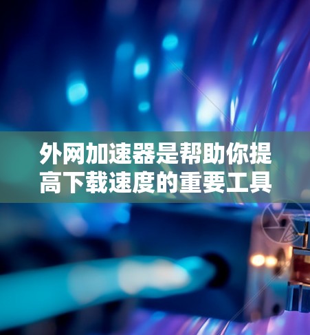 外网加速器是帮助你提高下载速度的重要工具,以下是使用外网加速器的步骤和注意事项