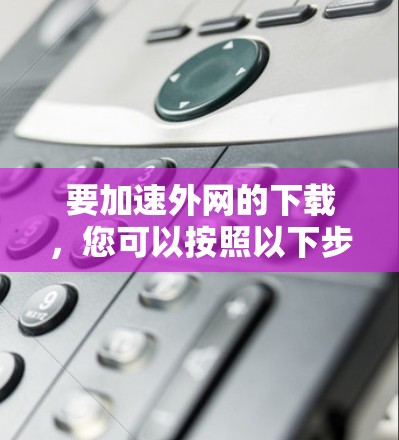 要加速外网的下载,您可以按照以下步骤操作 要加速外网的下载,您可以按照以下步骤操作