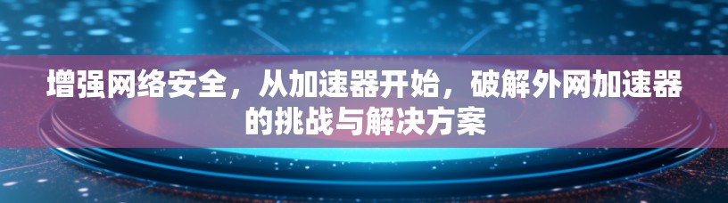 增强网络安全，从加速器开始，破解外网加速器的挑战与解决方案