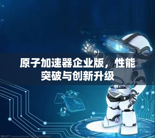 原子加速器企业版,性能突破与创新升级 原子加速器企业版,性能突破与创新升级