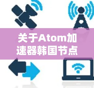 关于Atom加速器韩国节点,首先需要明确您是在询问关于原子能加速器(Atom Accelerator)的韩国相关节点,还是关于原子能(Atom)相关的加速器设备? 关于Atom加速器韩国节点,首先需要明确您是在询问关于原子能加速器(Atom Accelerator)的韩国相关节点,还是关于原子能(Atom)相关的加速器设备?