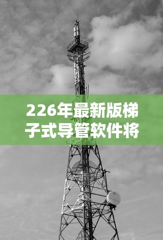 226年最新版梯子式导管软件将着重于以下几个方面 226年最新版梯子式导管软件将着重于以下几个方面