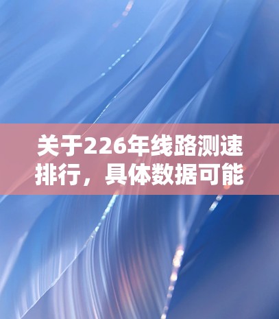 关于226年线路测速排行,具体数据可能会因运营商和报告机构的不同而有所差异,但以下是一些常见的数据类型和趋势,供参考 关于226年线路测速排行,具体数据可能会因运营商和报告机构的不同而有所差异,但以下是一些常见的数据类型和趋势,供参考