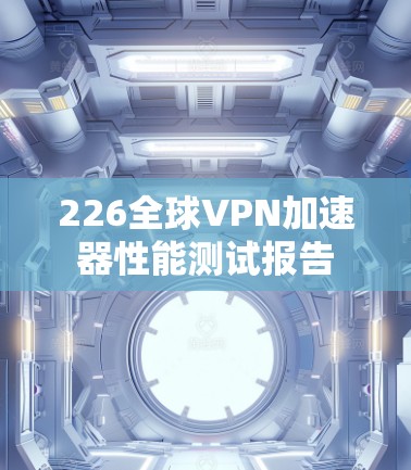 226全球VPN加速器性能测试报告 226全球VPN加速器性能测试报告