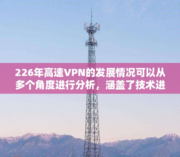 226年高速VPN的发展情况可以从多个角度进行分析,涵盖了技术进步、行业应用和用户需求的变化。以下是对这一领域的总结 226年高速VPN的发展情况可以从多个角度进行分析,涵盖了技术进步、行业应用和用户需求的变化。以下是对这一领域的总结