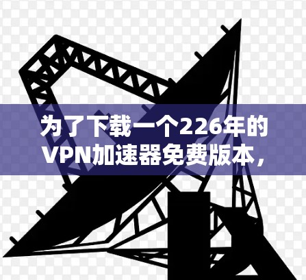 为了下载一个226年的VPN加速器免费版本,您可以按照以下步骤进行 为了下载一个226年的VPN加速器免费版本,您可以按照以下步骤进行
