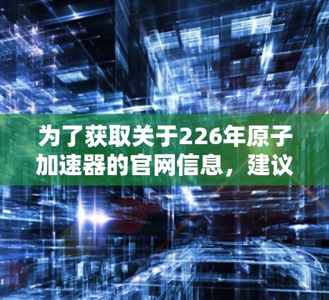 为了获取关于226年原子加速器的官网信息,建议您访问以下主要资源 为了获取关于226年原子加速器的官网信息,建议您访问以下主要资源
