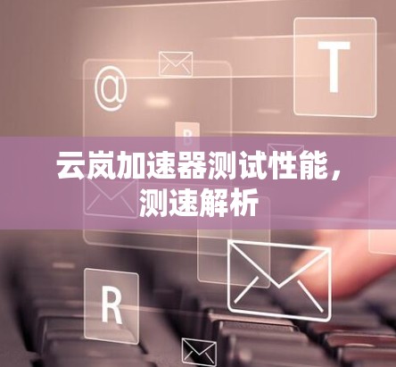 云岚加速器测试性能,测速解析 云岚加速器测试性能,测速解析