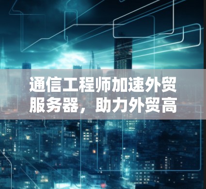 通信工程师加速外贸服务器,助力外贸高质量发展 通信工程师加速外贸服务器,助力外贸高质量发展