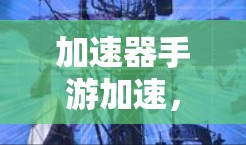 加速器手游加速,技术与游戏的完美结合 加速器手游加速,技术与游戏的完美结合