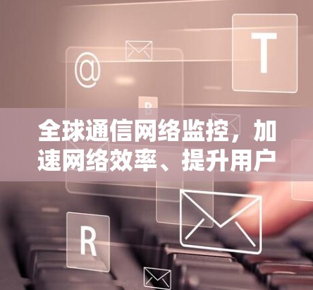 全球通信网络监控,加速网络效率、提升用户体验 全球通信网络监控,加速网络效率、提升用户体验