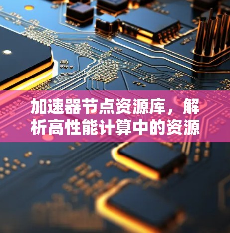 加速器节点资源库,解析高性能计算中的资源管理与优化策略 加速器节点资源库,解析高性能计算中的资源管理与优化策略