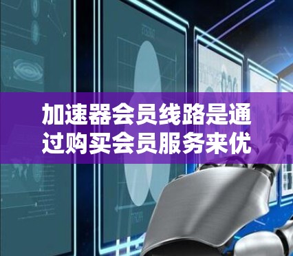 加速器会员线路是通过购买会员服务来优化网页和视频加载速度的工具。以下是关于会员线路的详细总结