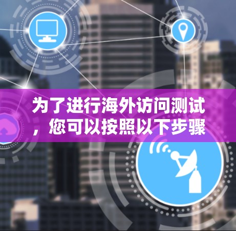 为了进行海外访问测试,您可以按照以下步骤进行 为了进行海外访问测试,您可以按照以下步骤进行
