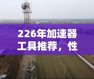 226年加速器工具推荐,性能提升与兼容性优化 226年加速器工具推荐,性能提升与兼容性优化