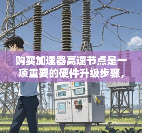 购买加速器高速节点是一项重要的硬件升级步骤,以下是详细的购买指南 购买加速器高速节点是一项重要的硬件升级步骤,以下是详细的购买指南