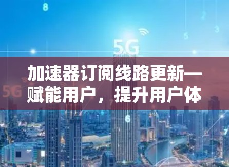 加速器订阅线路更新—赋能用户，提升用户体验