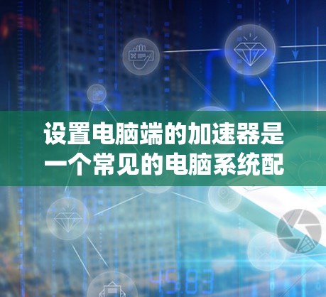 设置电脑端的加速器是一个常见的电脑系统配置步骤，以下是详细指南，帮助您顺利完成设置