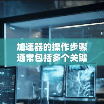 加速器的操作步骤通常包括多个关键步骤，每个步骤都需要仔细检查和调整以确保其正常工作。以下是一个详细的步骤指南