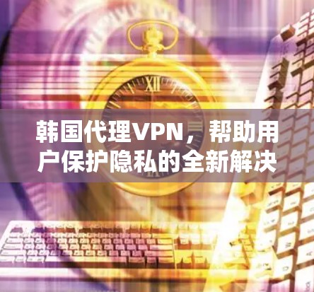 韩国代理VPN,帮助用户保护隐私的全新解决方案 韩国代理VPN,帮助用户保护隐私的全新解决方案