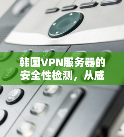 韩国VPN服务器的安全性检测，从威胁分析到防护方案