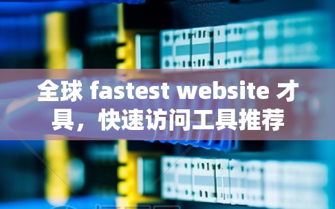 全球 fastest website 才具，快速访问工具推荐