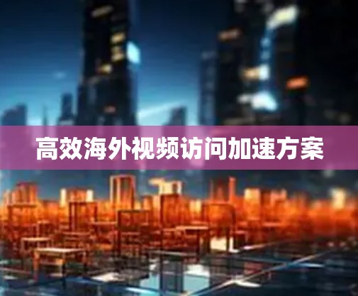 高效海外视频访问加速方案 高效海外视频访问加速方案