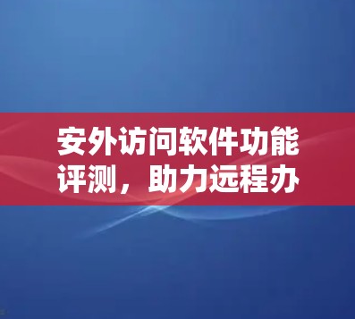 安外访问软件功能评测,助力远程办公的智能解决方案 安外访问软件功能评测,助力远程办公的智能解决方案
