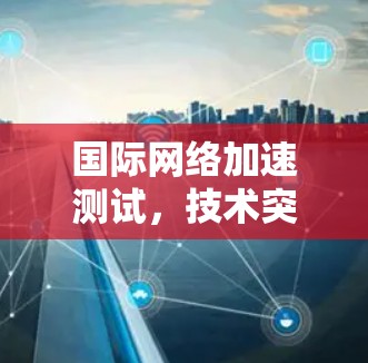 国际网络加速测试，技术突破与市场应用