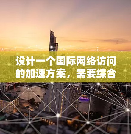 设计一个国际网络访问的加速方案,需要综合考虑网络拓扑、线路选择、协议和管理等多方面因素。以下是一个结构化的解决方案 设计一个国际网络访问的加速方案,需要综合考虑网络拓扑、线路选择、协议和管理等多方面因素。以下是一个结构化的解决方案