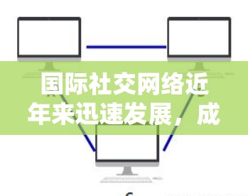国际社交网络近年来迅速发展，成为连接全球不同国家和地区的强大平台。以下是一些国际社交网络的特点和功能，以及如何通过这些网络高效提升国际社交体验