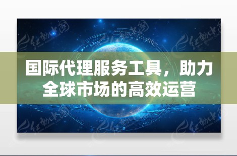 国际代理服务工具,助力全球市场的高效运营 国际代理服务工具,助力全球市场的高效运营