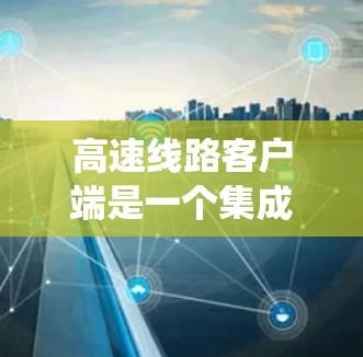 高速线路客户端是一个集成在高速公路系统中的应用程序，主要用于管理、监控和提供实时交通信息。以下是对高速线路客户端的详细介绍